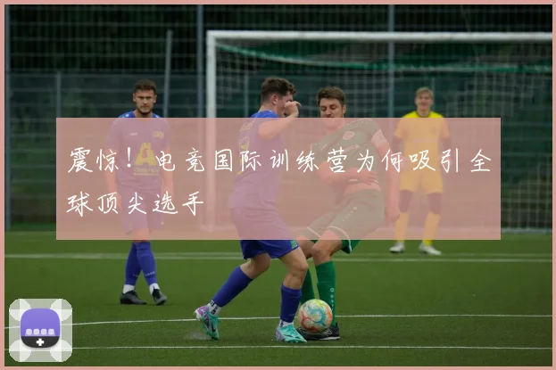 震惊!电竞国际训练营为何吸引全球顶尖选手