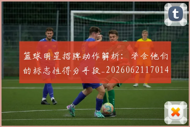 篮球明星招牌动作解析:学会他们的标志性得分手段_20260621170140