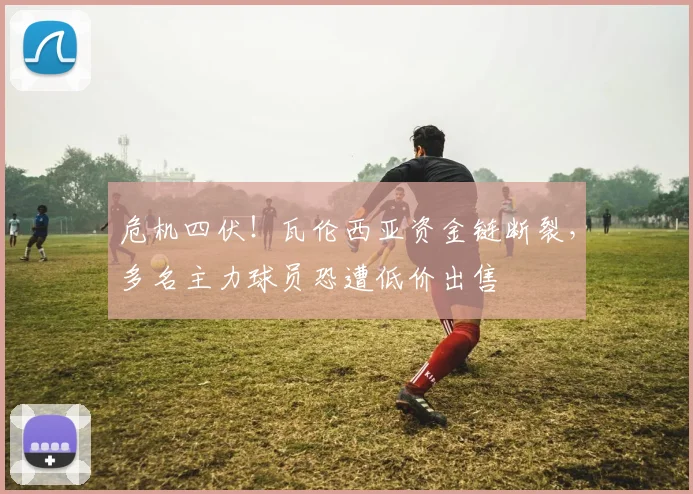 危机四伏！瓦伦西亚资金链断裂，多名主力球员恐遭低价出售