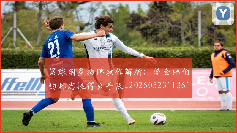 篮球明星招牌动作解析：学会他们的标志性得分手段_20260523113619