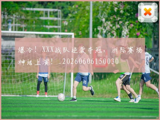 爆冷！XXX战队逆袭夺冠，洲际赛场神话上演！_20260606150030