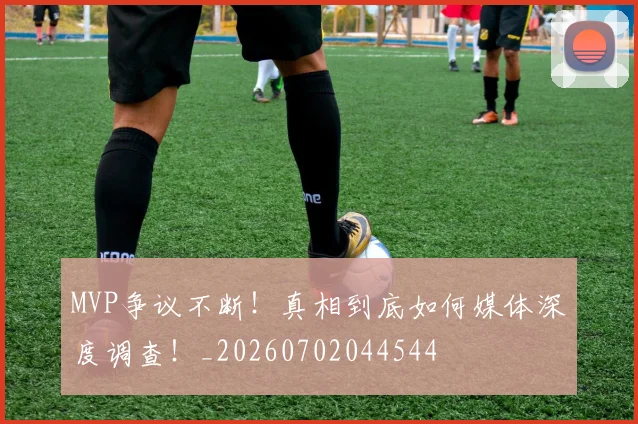 MVP争议不断!真相到底如何媒体深度调查!_20260702044544