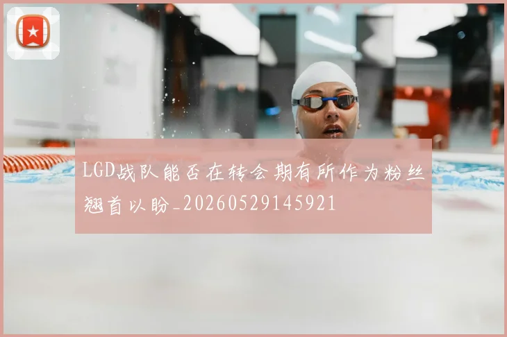LGD战队能否在转会期有所作为粉丝翘首以盼_20260529145921