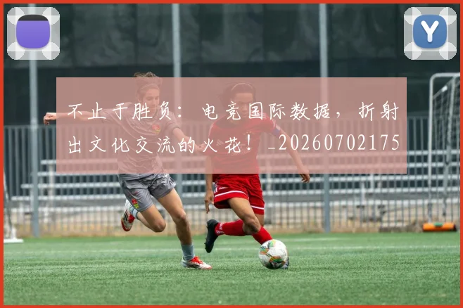 不止于胜负：电竞国际数据，折射出文化交流的火花！_20260702175015