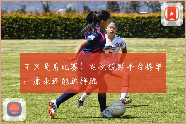 不只是看比赛!电竞视频平台榜单,原来还能这样玩