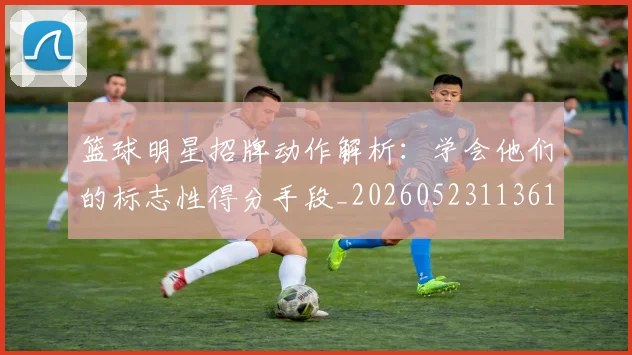 篮球明星招牌动作解析:学会他们的标志性得分手段_20260523113619