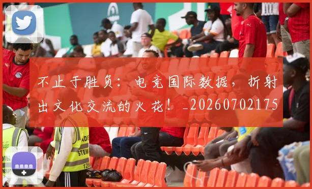 不止于胜负:电竞国际数据,折射出文化交流的火花!_20260702175015