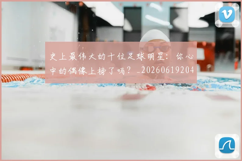 史上最伟大的十位足球明星：你心中的偶像上榜了吗？_20260619204644_20260704175126