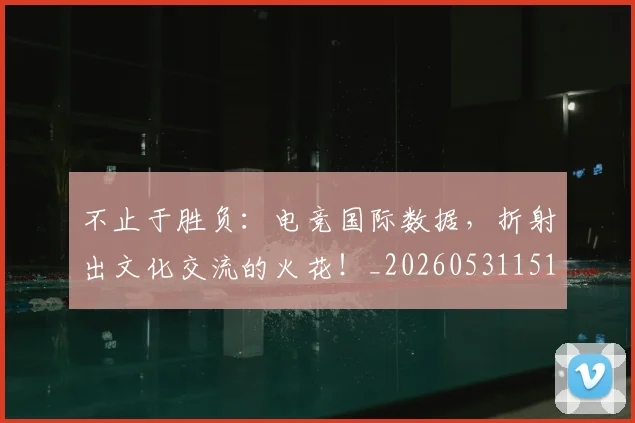 不止于胜负:电竞国际数据,折射出文化交流的火花!_20260531151315_20260702175015