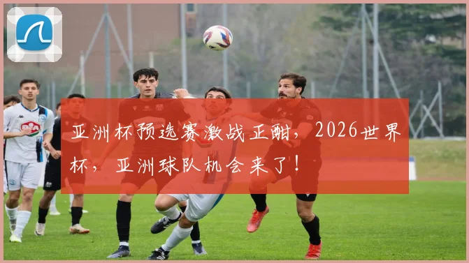 亚洲杯预选赛激战正酣，2026世界杯，亚洲球队机会来了！