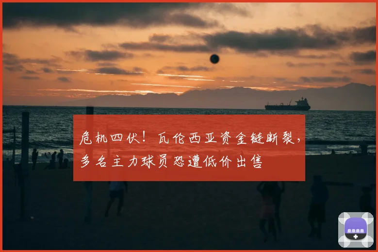 危机四伏！瓦伦西亚资金链断裂，多名主力球员恐遭低价出售
