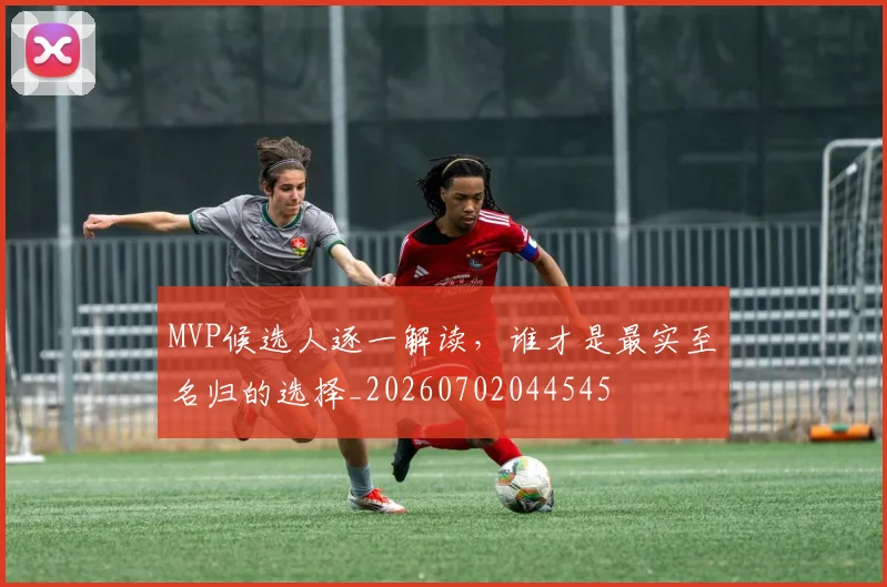 MVP候选人逐一解读，谁才是最实至名归的选择_20260702044545