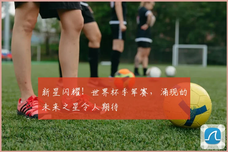 新星闪耀！世界杯季军赛，涌现的未来之星令人期待