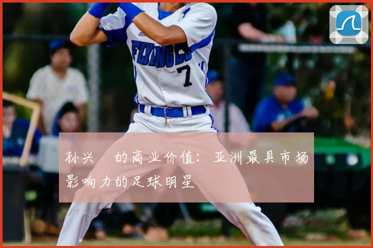 孙兴慜的商业价值：亚洲最具市场影响力的足球明星