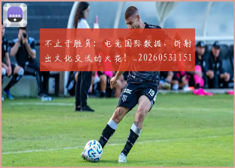 不止于胜负：电竞国际数据，折射出文化交流的火花！_20260531151315_20260702175015