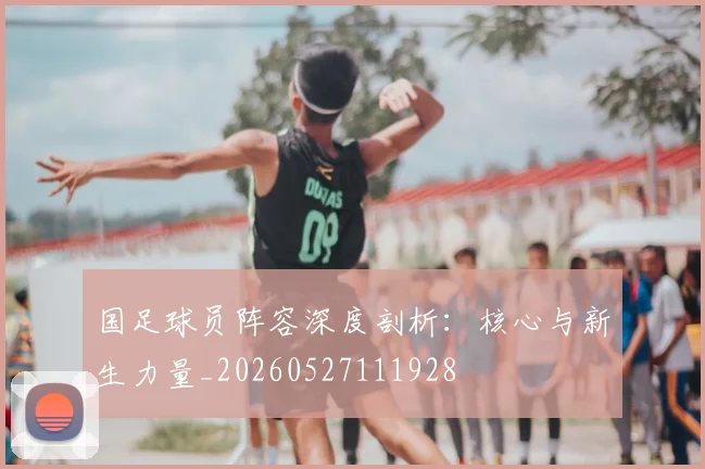 国足球员阵容深度剖析：核心与新生力量_20260527111928