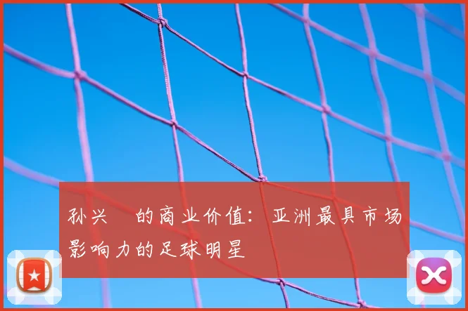 孙兴慜的商业价值:亚洲最具市场影响力的足球明星